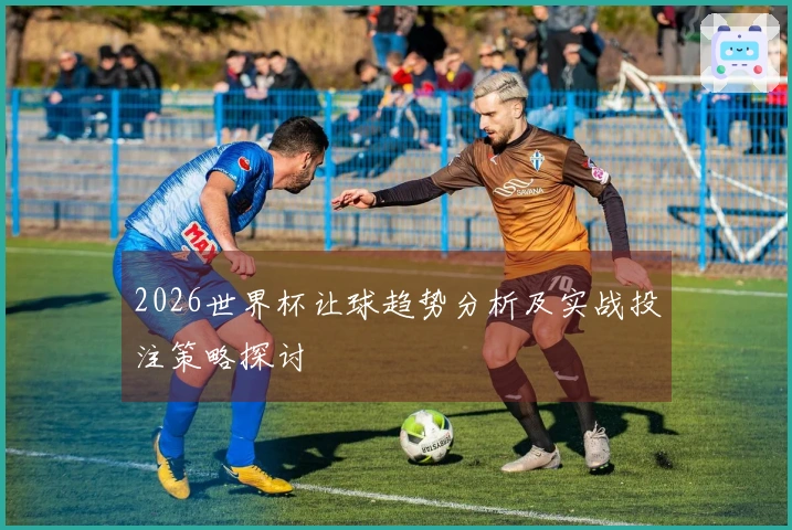2026世界杯让球趋势分析及实战投注策略探讨